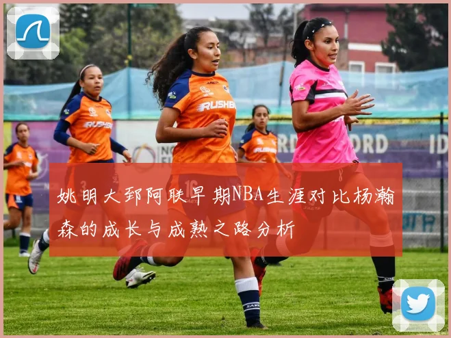 姚明大郅阿联早期NBA生涯对比杨瀚森的成长与成熟之路分析