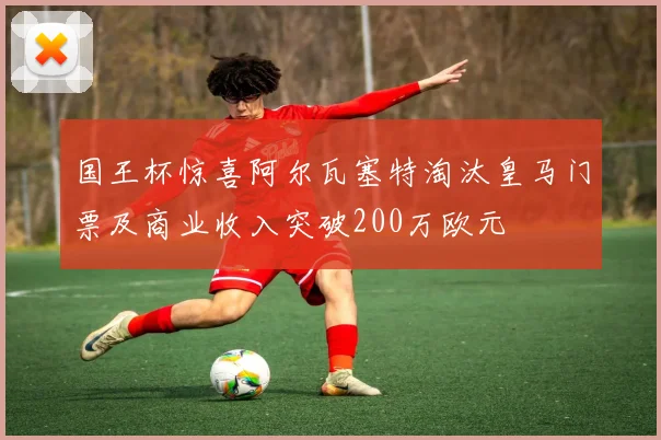 国王杯惊喜阿尔瓦塞特淘汰皇马门票及商业收入突破200万欧元