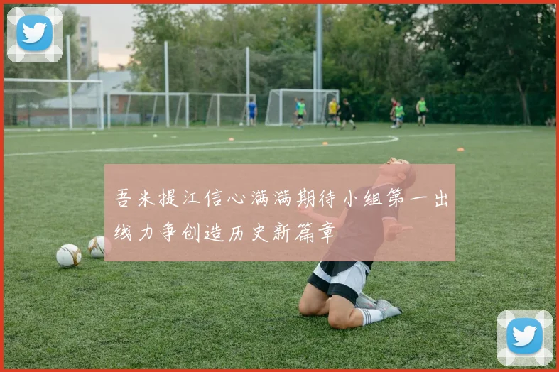 吾米提江信心满满期待小组第一出线力争创造历史新篇章