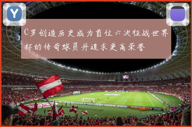 C罗创造历史成为首位六次征战世界杯的传奇球员并追求更高荣誉