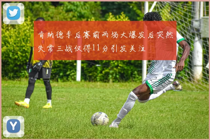 肯纳德季后赛前两场大爆发后突然失常三战仅得11分引发关注