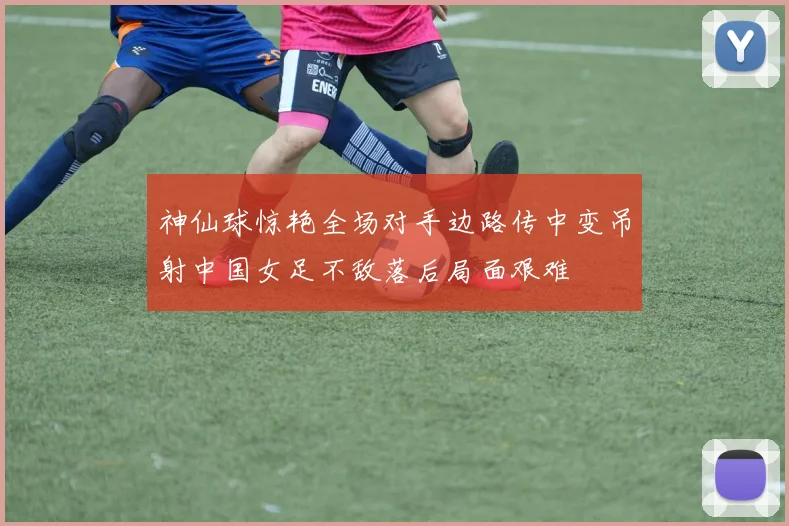 神仙球惊艳全场对手边路传中变吊射中国女足不敌落后局面艰难