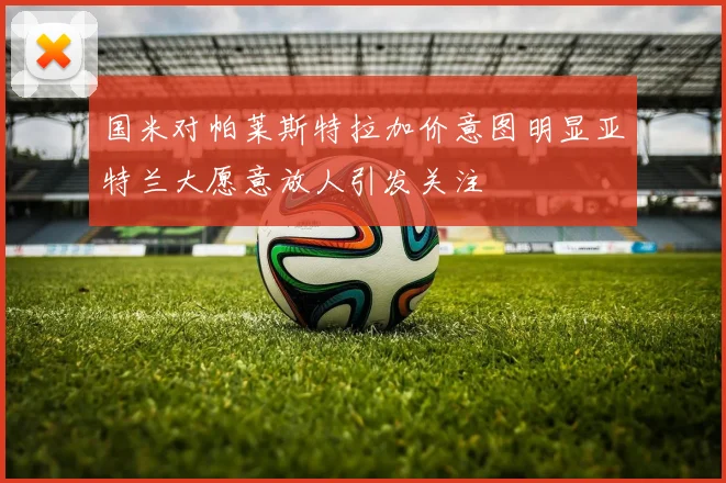 国米对帕莱斯特拉加价意图明显亚特兰大愿意放人引发关注