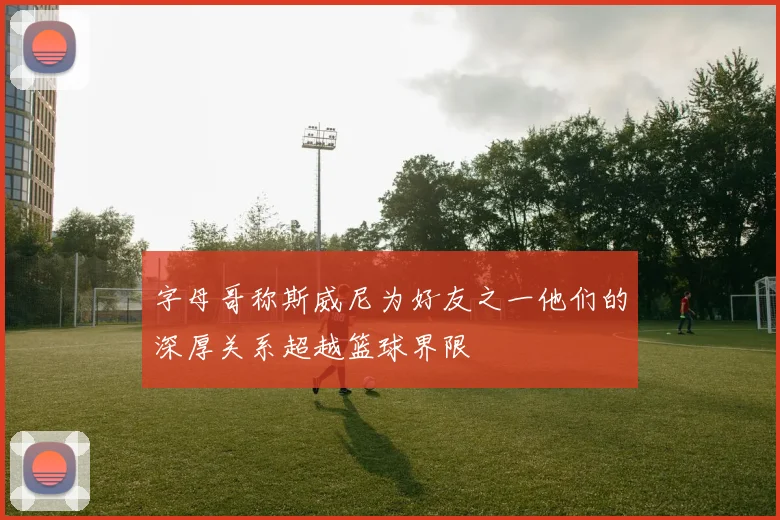 字母哥称斯威尼为好友之一他们的深厚关系超越篮球界限