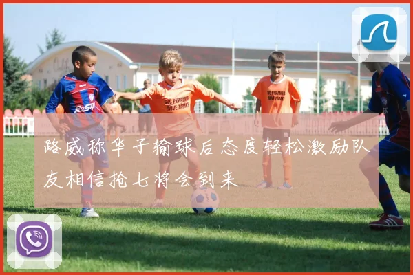 路威称华子输球后态度轻松激励队友相信抢七将会到来