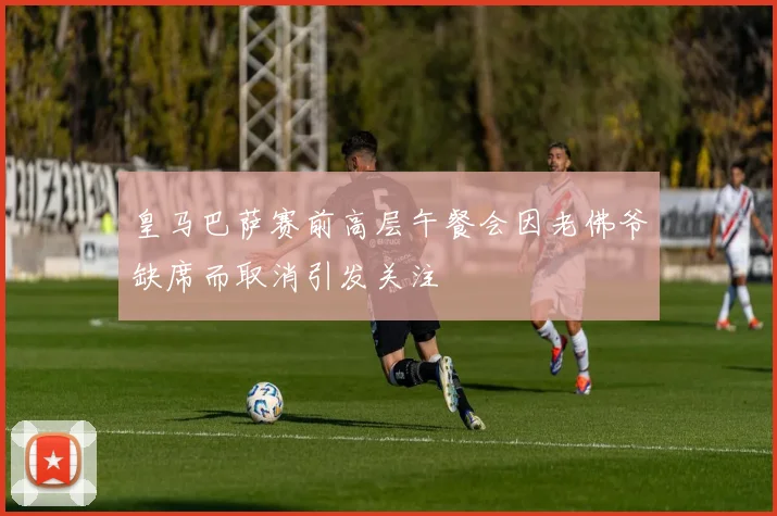 皇马巴萨赛前高层午餐会因老佛爷缺席而取消引发关注