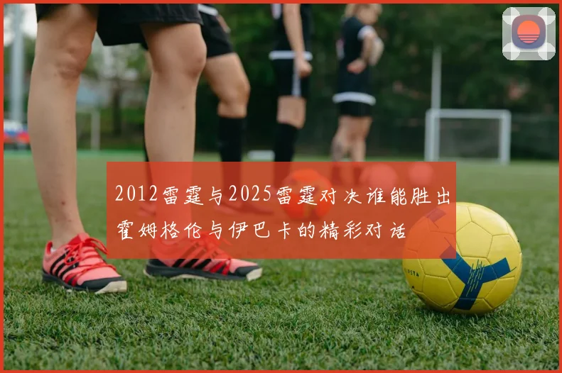 2012雷霆与2025雷霆对决谁能胜出霍姆格伦与伊巴卡的精彩对话
