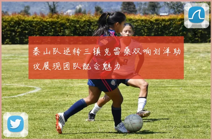 泰山队逆转三镇克雷桑双响刘洋助攻展现团队配合魅力