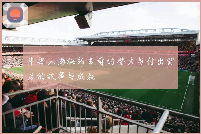 半兽人揭秘约基奇的潜力与付出背后的故事与成就