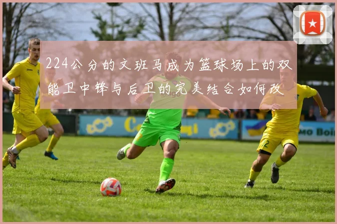 224公分的文班马成为篮球场上的双能卫中锋与后卫的完美结合如何改变比赛格局