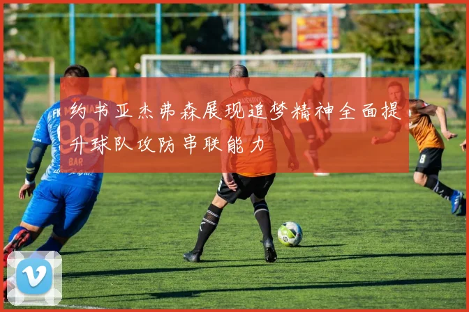 约书亚杰弗森展现追梦精神全面提升球队攻防串联能力
