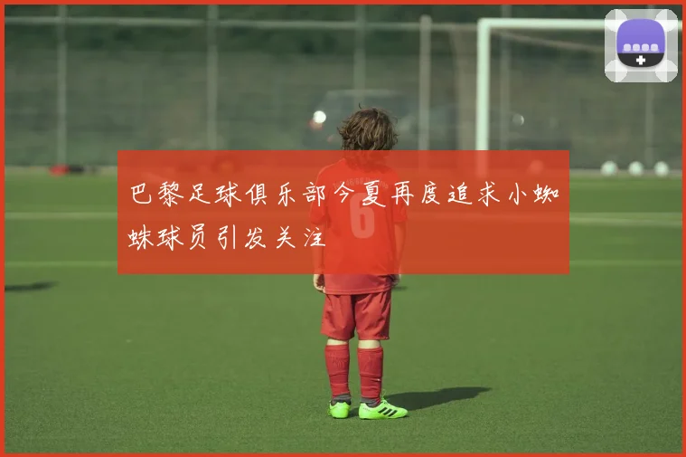 巴黎足球俱乐部今夏再度追求小蜘蛛球员引发关注