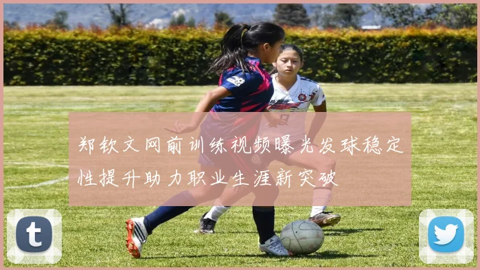 郑钦文网前训练视频曝光发球稳定性提升助力职业生涯新突破