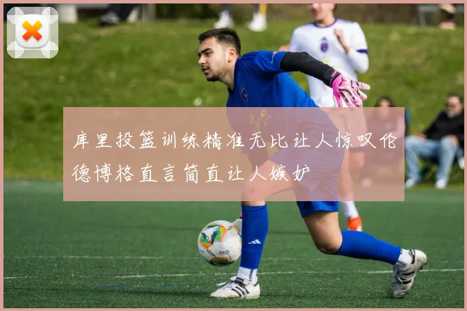 库里投篮训练精准无比让人惊叹伦德博格直言简直让人嫉妒