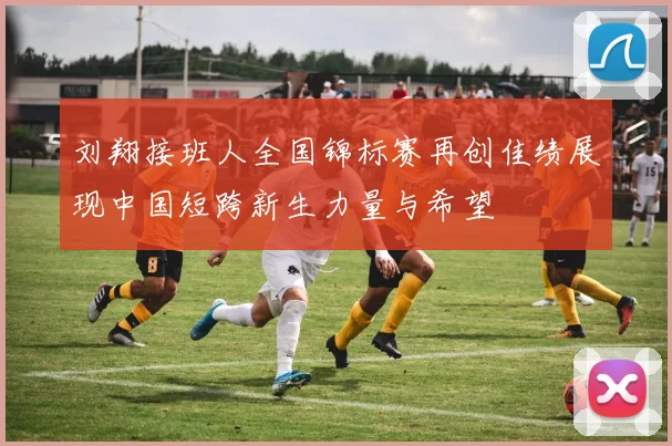 刘翔接班人全国锦标赛再创佳绩展现中国短跨新生力量与希望